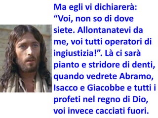 Ma egli vi dichiarerà:
“Voi, non so di dove
siete. Allontanatevi da
me, voi tutti operatori di
ingiustizia!”. Là ci sarà
pianto e stridore di denti,
quando vedrete Abramo,
Isacco e Giacobbe e tutti i
profeti nel regno di Dio,
voi invece cacciati fuori.
 