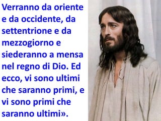 Verranno da oriente
e da occidente, da
settentrione e da
mezzogiorno e
siederanno a mensa
nel regno di Dio. Ed
ecco, vi sono ultimi
che saranno primi, e
vi sono primi che
saranno ultimi».
 