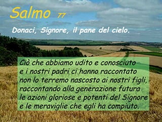 Salmo        77

Donaci, Signore, il pane del cielo.



  Ciò che abbiamo udito e conosciuto
  e i nostri padri ci hanno raccontato
  non lo terremo nascosto ai nostri figli,
  raccontando alla generazione futura
  le azioni gloriose e potenti del Signore
  e le meraviglie che egli ha compiuto.
 