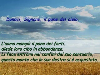Donaci, Signore, il pane del cielo.




L’uomo mangiò il pane dei forti;
diede loro cibo in abbondanza.
Li fece entrare nei confini del suo santuario,
questo monte che la sua destra si è acquistato.
 