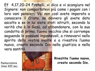 Ef 4,17,20-24 Fratelli, vi dico e vi scongiuro nel
  Signore: non comportatevi più come i pagani con i
  loro vani pensieri. Voi non così avete imparato a
  conoscere il Cristo, se davvero gli avete dato
  ascolto e se in lui siete stati istruiti, secondo la
  verità che è in Gesù, ad abbandonare, con la sua
  condotta di prima, l’uomo vecchio che si corrompe
  seguendo le passioni ingannevoli, a rinnovarvi nello
  spirito della vostra mente e a rivestire l’uomo
  nuovo, creato secondo Dio nella giustizia e nella
  vera santità.

                                Rivestite l’uomo nuovo,
Pantocratore                      creato secondo Dio.
Sinai XII sec.
 