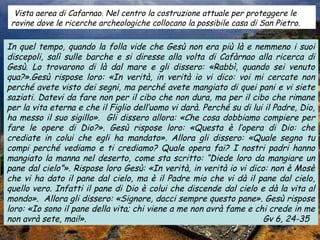 Vista aerea di Cafarnao. Nel centro la costruzione attuale per proteggere le
 rovine dove le ricerche archeologiche collocano la possibile casa di San Pietro.

In quel tempo, quando la folla vide che Gesù non era più là e nemmeno i suoi
discepoli, salì sulle barche e si diresse alla volta di Cafàrnao alla ricerca di
Gesù. Lo trovarono di là dal mare e gli dissero: «Rabbì, quando sei venuto
qua?».Gesù rispose loro: «In verità, in verità io vi dico: voi mi cercate non
perché avete visto dei segni, ma perché avete mangiato di quei pani e vi siete
saziati. Datevi da fare non per il cibo che non dura, ma per il cibo che rimane
per la vita eterna e che il Figlio dell’uomo vi darà. Perché su di lui il Padre, Dio,
ha messo il suo sigillo». Gli dissero allora: «Che cosa dobbiamo compiere per
fare le opere di Dio?». Gesù rispose loro: «Questa è l’opera di Dio: che
crediate in colui che egli ha mandato». Allora gli dissero: «Quale segno tu
compi perché vediamo e ti crediamo? Quale opera fai? I nostri padri hanno
mangiato la manna nel deserto, come sta scritto: “Diede loro da mangiare un
pane dal cielo”». Rispose loro Gesù: «In verità, in verità io vi dico: non è Mosè
che vi ha dato il pane dal cielo, ma è il Padre mio che vi dà il pane dal cielo,
quello vero. Infatti il pane di Dio è colui che discende dal cielo e dà la vita al
mondo». Allora gli dissero: «Signore, dacci sempre questo pane». Gesù rispose
loro: «Io sono il pane della vita; chi viene a me non avrà fame e chi crede in me
non avrà sete, mai!».                                                 Gv 6, 24-35
 