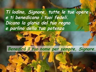 Ti lodino, Signore, tutte le tue opere
e ti benedicano i tuoi fedeli.
Dicano la gloria del tuo regno
e parlino della tua potenza

Benedirò il tuo nome per sempre, Signore.

 