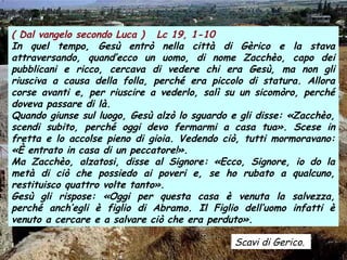 ( Dal vangelo secondo Luca ) Lc 19, 1-10
In quel tempo, Gesù entrò nella città di Gèrico e la stava
attraversando, quand’ecco un uomo, di nome Zacchèo, capo dei
pubblicani e ricco, cercava di vedere chi era Gesù, ma non gli
riusciva a causa della folla, perché era piccolo di statura. Allora
corse avanti e, per riuscire a vederlo, salì su un sicomòro, perché
doveva passare di là.
Quando giunse sul luogo, Gesù alzò lo sguardo e gli disse: «Zacchèo,
scendi subito, perché oggi devo fermarmi a casa tua». Scese in
fretta e lo accolse pieno di gioia. Vedendo ciò, tutti mormoravano:
«È entrato in casa di un peccatore!».
Ma Zacchèo, alzatosi, disse al Signore: «Ecco, Signore, io do la
metà di ciò che possiedo ai poveri e, se ho rubato a qualcuno,
restituisco quattro volte tanto».
Gesù gli rispose: «Oggi per questa casa è venuta la salvezza,
perché anch’egli è figlio di Abramo. Il Figlio dell’uomo infatti è
venuto a cercare e a salvare ciò che era perduto».
Scavi di Gerico.

 