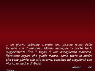 … un giorno abbiamo trovato una piccola icona della
Vergine con il Bambino. Quella immagine ci portò tanti
suggerimenti. Era il segno di una accoglienza materna.
Potevamo capire che quella madre, come tutte le madri
che sono giunte alla vita eterna, continua ad acoglierci con
Maria, la madre di Gesù.
Roger de
 