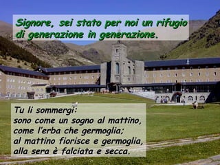 Signore, sei stato per noi un rifugioSignore, sei stato per noi un rifugio
di generazione in generazione.di generazione in generazione.
Tu li sommergi:Tu li sommergi:
sono come un sogno al mattino,sono come un sogno al mattino,
come l’erba che germoglia;come l’erba che germoglia;
al mattino fiorisce e germoglia,al mattino fiorisce e germoglia,
alla sera è falciata e secca.alla sera è falciata e secca.
 