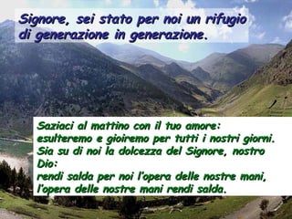 Signore, sei stato per noi un rifugioSignore, sei stato per noi un rifugio
di generazione in generazione.di generazione in generazione.
Saziaci al mattino con il tuo amore:Saziaci al mattino con il tuo amore:
esulteremo e gioiremo per tutti i nostri giorni.esulteremo e gioiremo per tutti i nostri giorni.
Sia su di noi la dolcezza del Signore, nostroSia su di noi la dolcezza del Signore, nostro
Dio:Dio:
rendi salda per noi l’opera delle nostre mani,rendi salda per noi l’opera delle nostre mani,
l’opera delle nostre mani rendi salda.l’opera delle nostre mani rendi salda.
 