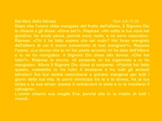Dal libro della Gènesi
Gen 3,9-15.20
Dopo che l'uomo ebbe mangiato del frutto dell'albero, il Signore Dio
lo chiamò e gli disse: «Dove sei?». Rispose: «Ho udito la tua voce nel
giardino: ho avuto paura, perché sono nudo, e mi sono nascosto».
Riprese: «Chi ti ha fatto sapere che sei nudo? Hai forse mangiato
dell'albero di cui ti avevo comandato di non mangiare?». Rispose
l'uomo: «La donna che tu mi hai posto accanto mi ha dato dell'albero
e io ne ho mangiato». Il Signore Dio disse alla donna: «Che hai
fatto?». Rispose la donna: «Il serpente mi ha ingannata e io ho
mangiato». Allora il Signore Dio disse al serpente: «Poiché hai fatto
questo, maledetto tu fra tutto il bestiame e fra tutti gli animali
selvatici! Sul tuo ventre camminerai e polvere mangerai per tutti i
giorni della tua vita. Io porrò inimicizia fra te e la donna, fra la tua
stirpe e la sua stirpe: questa ti schiaccerà la testa e tu le insidierai il
calcagno».
L’uomo chiamò sua moglie Eva, perché ella fu la madre di tutti i
viventi.

 