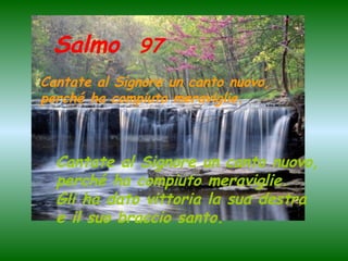 Salmo 97
Cantate al Signore un canto nuovo,
perché ha compiuto meraviglie.

Cantate al Signore un canto nuovo,
perché ha compiuto meraviglie.
Gli ha dato vittoria la sua destra
e il suo braccio santo.

 