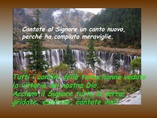 Cantate al Signore un canto nuovo,
perché ha compiuto meraviglie.

Tutti i confini della terra hanno veduto
la vittoria del nostro Dio.
Acclami il Signore tutta la terra,
gridate, esultate, cantate inni!

 