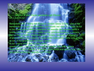 Dalla lettera di san Paolo apostolo agli Efesìni
Ef 1,3-6.11-12
Benedetto Dio, Padre del Signore nostro Gesù Cristo, che ci ha
benedetti con ogni benedizione spirituale nei cieli in Cristo. In lui
ci ha scelti prima della creazione del mondo per essere santi e
immacolati di fronte a lui nella carità, predestinandoci a essere
per lui figli adottivi mediante Gesù Cristo, secondo il disegno
d’amore della sua volontà, a lode dello splendore della sua grazia,
di cui ci ha gratificati nel Figlio amato.
In lui siamo stati fatti anche eredi,
predestinati – secondo il progetto di colui che tutto opera
secondo la sua volontà – a essere lode della sua gloria, noi, che
già prima abbiamo sperato nel Cristo.

 