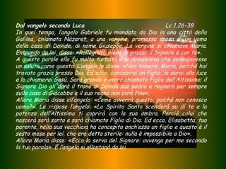 Dal vangelo secondo Luca
Lc 1,26-38
In quel tempo, l’angelo Gabriele fu mandato da Dio in una città della
Galilea, chiamata Nàzaret, a una vergine, promessa sposa di un uomo
della casa di Davide, di nome Giuseppe. La vergine si chiamava Maria.
Entrando da lei, disse: «Rallègrati, piena di grazia: il Signore è con te».
A queste parole ella fu molto turbata e si domandava che senso avesse
un saluto come questo. L’angelo le disse: «Non temere, Maria, perché hai
trovato grazia presso Dio. Ed ecco, concepirai un figlio, lo darai alla luce
e lo chiamerai Gesù. Sarà grande e verrà chiamato Figlio dell’Altissimo; il
Signore Dio gli darà il trono di Davide suo padre e regnerà per sempre
sulla casa di Giacobbe e il suo regno non avrà fine».
Allora Maria disse all’angelo: «Come avverrà questo, poiché non conosco
uomo?». Le rispose l’angelo: «Lo Spirito Santo scenderà su di te e la
potenza dell’Altissimo ti coprirà con la sua ombra. Perciò colui che
nascerà sarà santo e sarà chiamato Figlio di Dio. Ed ecco, Elisabetta, tua
parente, nella sua vecchiaia ha concepito anch’essa un figlio e questo è il
sesto mese per lei, che era detta sterile: nulla è impossibile a Dio».
Allora Maria disse: «Ecco la serva del Signore: avvenga per me secondo
la tua parola». E l’angelo si allontanò da lei.

 