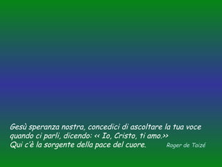 Gesù speranza nostra, concedici di ascoltare la tua voce
quando ci parli, dicendo: << Io, Cristo, ti amo.>>
Qui c’è la sorgente della pace del cuore.
Roger de Taizé

 