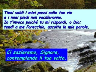 Tieni saldi i miei passi sulle tue vie
e i miei piedi non vacilleranno.
Io t’invoco poiché tu mi rispondi, o Dio;
tendi a me l’orecchio, ascolta le mie parole.

Ci sazieremo, Signore,
contemplando il tuo volto.

 