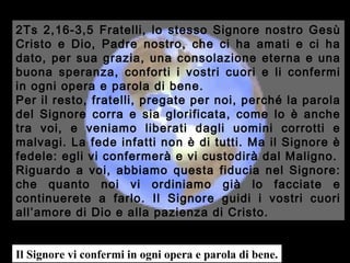 2Ts 2,16-3,5 Fratelli, lo stesso Signore nostro Gesù
Cristo e Dio, Padre nostro, che ci ha amati e ci ha
dato, per sua grazia, una consolazione eterna e una
buona speranza, conforti i vostri cuori e li confermi
in ogni opera e parola di bene.
Per il resto, fratelli, pregate per noi, perché la parola
del Signore corra e sia glorificata, come lo è anche
tra voi, e veniamo liberati dagli uomini corrotti e
malvagi. La fede infatti non è di tutti. Ma il Signore è
fedele: egli vi confermerà e vi custodirà dal Maligno.
Riguardo a voi, abbiamo questa fiducia nel Signore:
che quanto noi vi ordiniamo già lo facciate e
continuerete a farlo. Il Signore guidi i vostri cuori
all’amore di Dio e alla pazienza di Cristo.

Il Signore vi confermi in ogni opera e parola di bene.

 