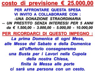 costo di previsione € 25.000,00
PER AFFRONTARE QUESTA SPESA
VI INVITO A COLLABORARE CON :
-UNA DONAZIONE STRAORDINARIA
-- UN PRESTITO SENZA INTERESSI PER 5 ANNI
da € 1.500,00 - 3.000,00 - 5.000,00 - 10.000,00
PER RICORDARCI DI QUESTO IMPEGNO :
La prima Domenica di ogni Mese,
alle Messe del Sabato e della Domenica
all'offertorio consegneremo
una Busta per i Lavori nella Cupola
della nostra Chiesa,
finita la Messa alle porte
ci sarà una persona con un cesto.
 