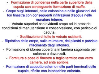 - Formazione di condensa nella parte superiore della
cupola con conseguente formazione di muffe.
- Crepe sugli intonaci, nelle colonnine e nelle giunzioni dei
fori finestra con conseguenti infiltrazioni d’acqua nelle
murature interne.
- Vetrate superiori con evidenti crepe ed in precarie
condizioni di manutenzione e conservazione, con pericolo di
caduta.
- Sostituzione di tutte le vetrate esistenti.
- Ripristino delle crepe, sulle murature, dei pilastri e parziale
rifacimento degli intonaci.
- Formazione di idonea copertina in lamiera sagomata per
colonne e davanzali.
- Fornitura e posa di finestre a taglio termico con vetro
camera, ad anta apribile.
- Formazione di cappotto esterno nelle parti terminali delle
cupole, rifinito con intonachino colorato.
 