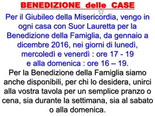 BENEDIZIONE delle CASE
Per il Giubileo della Misericordia, vengo in
ogni casa con Suor Lauretta per la
Benedizione della Famiglia, da gennaio a
dicembre 2016, nei giorni di lunedì,
mercoledì e venerdì : ore 17 - 19
e alla domenica : ore 16 – 19.
Per la Benedizione della Famiglia siamo
anche disponibili, per chi lo desidera, unirci
alla vostra tavola per un semplice pranzo o
cena, sia durante la settimana, sia al sabato
o alla domenica.
 