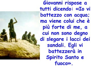 Giovanni rispose a
tutti dicendo: «Io vi
battezzo con acqua;
ma viene colui che è
più forte di me, a
cui non sono degno
di slegare i lacci dei
sandali. Egli vi
battezzerà in
Spirito Santo e
fuoco».
 