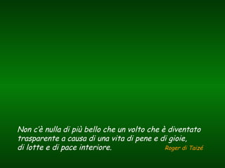 Non c’è nulla di più bello che un volto che è diventato
trasparente a causa di una vita di pene e di gioie,
di lotte e di pace interiore. Roger di Taizé
 