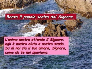 Beato il popolo scelto dal Signore.Beato il popolo scelto dal Signore.
L’anima nostra attende il Signore:L’anima nostra attende il Signore:
egli è nostro aiuto e nostro scudo.egli è nostro aiuto e nostro scudo.
Su di noi sia il tuo amore, Signore,Su di noi sia il tuo amore, Signore,
come da te noi speriamo.come da te noi speriamo.
 
