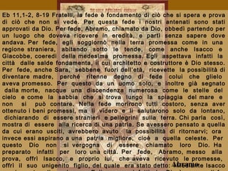 Eb 11,1-2, 8-19 Fratelli, la fede è fondamento di ciò che si spera e prova
di ciò che non si vede. Per questa fede i nostri antenati sono stati
approvati da Dio. Per fede, Abramo, chiamato da Dio, obbedì partendo per
un luogo che doveva ricevere in eredità, e partì senza sapere dove
andava. Per fede, egli soggiornò nella terra promessa come in una
regione straniera, abitando sotto le tende, come anche Isacco e
Giacobbe, coeredi della medesima promessa. Egli aspettava infatti la
città dalle salde fondamenta, il cui architetto e costruttore è Dio stesso.
Per fede, anche Sara, sebbene fuori dell’età, ricevette la possibilità di
diventare madre, perché ritenne degno di fede colui che glielo
aveva promesso. Per questo da un uomo solo, e inoltre già segnato
dalla morte, nacque una discendenza numerosa come le stelle del
cielo e come la sabbia che si trova lungo la spiaggia del mare e
non si può contare. Nella fede morirono tutti costoro, senza aver
ottenuto i beni promessi, ma li videro e li salutarono solo da lontano,
dichiarando di essere stranieri e pellegrini sulla terra. Chi parla così,
mostra di essere alla ricerca di una patria. Se avessero pensato a quella
da cui erano usciti, avrebbero avuto la possibilità di ritornarvi; ora
invece essi aspirano a una patria migliore, cioè a quella celeste. Per
questo Dio non si vergogna di essere chiamato loro Dio. Ha
preparato infatti per loro una città. Per fede, Abramo, messo alla
prova, offrì Isacco, e proprio lui, che aveva ricevuto le promesse,
offrì il suo unigenito figlio, del quale era stato detto: «Mediante IsaccoAbramo
 