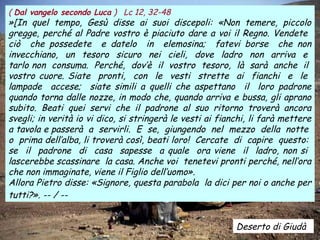 Deserto di Giudà
( Dal vangelo secondo Luca ) Lc 12, 32-48
»[In quel tempo, Gesù disse ai suoi discepoli: «Non temere, piccolo
gregge, perché al Padre vostro è piaciuto dare a voi il Regno. Vendete
ciò che possedete e datelo in elemosina; fatevi borse che non
invecchiano, un tesoro sicuro nei cieli, dove ladro non arriva e
tarlo non consuma. Perché, dov’è il vostro tesoro, là sarà anche il
vostro cuore. Siate pronti, con le vesti strette ai fianchi e le
lampade accese; siate simili a quelli che aspettano il loro padrone
quando torna dalle nozze, in modo che, quando arriva e bussa, gli aprano
subito. Beati quei servi che il padrone al suo ritorno troverà ancora
svegli; in verità io vi dico, si stringerà le vesti ai fianchi, li farà mettere
a tavola e passerà a servirli. E se, giungendo nel mezzo della notte
o prima dell’alba, li troverà così, beati loro! Cercate di capire questo:
se il padrone di casa sapesse a quale ora viene il ladro, non si
lascerebbe scassinare la casa. Anche voi tenetevi pronti perché, nell’ora
che non immaginate, viene il Figlio dell’uomo».
Allora Pietro disse: «Signore, questa parabola la dici per noi o anche per
tutti?». -- / --
 