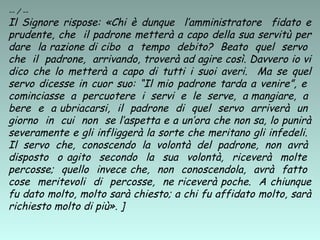 -- / --
Il Signore rispose: «Chi è dunque l’amministratore fidato e
prudente, che il padrone metterà a capo della sua servitù per
dare la razione di cibo a tempo debito? Beato quel servo
che il padrone, arrivando, troverà ad agire così. Davvero io vi
dico che lo metterà a capo di tutti i suoi averi. Ma se quel
servo dicesse in cuor suo: “Il mio padrone tarda a venire”, e
cominciasse a percuotere i servi e le serve, a mangiare, a
bere e a ubriacarsi, il padrone di quel servo arriverà un
giorno in cui non se l’aspetta e a un’ora che non sa, lo punirà
severamente e gli infliggerà la sorte che meritano gli infedeli.
Il servo che, conoscendo la volontà del padrone, non avrà
disposto o agito secondo la sua volontà, riceverà molte
percosse; quello invece che, non conoscendola, avrà fatto
cose meritevoli di percosse, ne riceverà poche. A chiunque
fu dato molto, molto sarà chiesto; a chi fu affidato molto, sarà
richiesto molto di più». ]
 