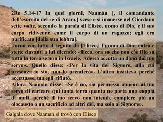 2Re 5,14-17 In quei giorni, Naamàn [, il comandante
dell’esercito del re di Aram,] scese e si immerse nel Giordano
sette volte, secondo la parola di Elisèo, uomo di Dio, e il suo
corpo ridivenne come il corpo di un ragazzo; egli era
purificato [dalla sua lebbra].
Tornò con tutto il seguito da [Elisèo,] l’uomo di Dio; entrò e
stette davanti a lui dicendo: «Ecco, ora so che non c’è Dio su
tutta la terra se non in Israele. Adesso accetta un dono dal tuo
servo». Quello disse: «Per la vita del Signore, alla cui
presenza io sto, non lo prenderò». L’altro insisteva perché
accettasse, ma egli rifiutò.
Allora Naamàn disse: «Se è no, sia permesso almeno al tuo
servo di caricare qui tanta terra quanta ne porta una coppia
di muli, perché il tuo servo non intende compiere più un
olocausto o un sacrificio ad altri dèi, ma solo al Signore».
Galgala dove Naaman si trovò con Eliseo

 