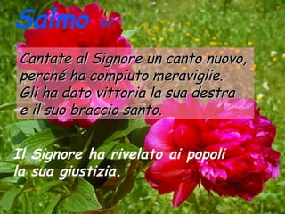 Salmo

97

Cantate al Signore un canto nuovo,
perché ha compiuto meraviglie.
Gli ha dato vittoria la sua destra
e il suo braccio santo.
Il Signore ha rivelato ai popoli
la sua giustizia.

 