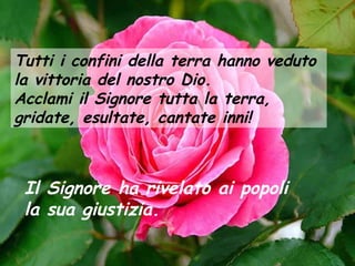 Tutti i confini della terra hanno veduto
la vittoria del nostro Dio.
Acclami il Signore tutta la terra,
gridate, esultate, cantate inni!

Il Signore ha rivelato ai popoli
la sua giustizia.

 