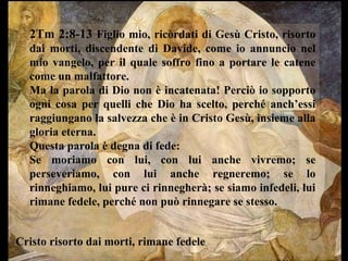 2Tm 2:8-13 Figlio mio, ricòrdati di Gesù Cristo, risorto
dai morti, discendente di Davide, come io annuncio nel
mio vangelo, per il quale soffro fino a portare le catene
come un malfattore.
Ma la parola di Dio non è incatenata! Perciò io sopporto
ogni cosa per quelli che Dio ha scelto, perché anch’essi
raggiungano la salvezza che è in Cristo Gesù, insieme alla
gloria eterna.
Questa parola è degna di fede:
Se moriamo con lui, con lui anche vivremo; se
perseveriamo, con lui anche regneremo; se lo
rinneghiamo, lui pure ci rinnegherà; se siamo infedeli, lui
rimane fedele, perché non può rinnegare se stesso.

Cristo risorto dai morti, rimane fedele

 