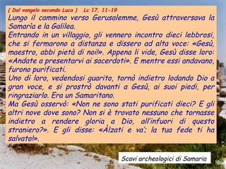 ( Dal vangelo secondo Luca )

Lc 17, 11-19

Lungo il cammino verso Gerusalemme, Gesù attraversava la
Samarìa e la Galilea.
Entrando in un villaggio, gli vennero incontro dieci lebbrosi,
che si fermarono a distanza e dissero ad alta voce: «Gesù,
maestro, abbi pietà di noi!». Appena li vide, Gesù disse loro:
«Andate a presentarvi ai sacerdoti». E mentre essi andavano,
furono purificati.
Uno di loro, vedendosi guarito, tornò indietro lodando Dio a
gran voce, e si prostrò davanti a Gesù, ai suoi piedi, per
ringraziarlo. Era un Samaritano.
Ma Gesù osservò: «Non ne sono stati purificati dieci? E gli
altri nove dove sono? Non si è trovato nessuno che tornasse
indietro a rendere gloria a Dio, all’infuori di questo
straniero?». E gli disse: «Àlzati e va’; la tua fede ti ha
salvato!».
Scavi archeologici di Samaria

 