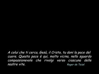 A colui che ti cerca, Gesù, il Cristo, tu doni la pace del
cuore. Questa pace è qui, molto vicina, nello sguardo
compassionevole che rivolgi verso ciascuna delle
nostre vite.
Roger de Taizé

 