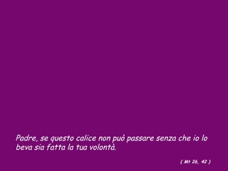 Padre, se questo calice non può passare senza che io lo
beva sia fatta la tua volontà.
( Mt 26, 42 )
 