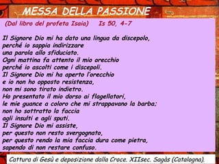 MESSA DELLA PASSIONE
(Dal libro del profeta Isaia) Is 50, 4-7
Il Signore Dio mi ha dato una lingua da discepolo,
perché io sappia indirizzare
una parola allo sfiduciato.
Ogni mattina fa attento il mio orecchio
perché io ascolti come i discepoli.
Il Signore Dio mi ha aperto l’orecchio
e io non ho opposto resistenza,
non mi sono tirato indietro.
Ho presentato il mio dorso ai flagellatori,
le mie guance a coloro che mi strappavano la barba;
non ho sottratto la faccia
agli insulti e agli sputi.
Il Signore Dio mi assiste,
per questo non resto svergognato,
per questo rendo la mia faccia dura come pietra,
sapendo di non restare confuso.
Cattura di Gesù e deposizione dalla Croce. XIIsec. Sagàs (Catalogna).
 
