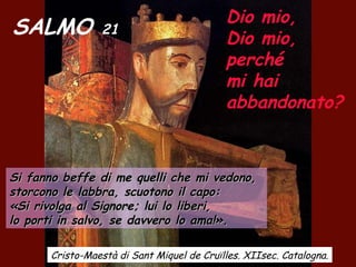 SALMO 21
Dio mio,
Dio mio,
perché
mi hai
abbandonato?
Si fanno beffe di me quelli che mi vedono,Si fanno beffe di me quelli che mi vedono,
storcono le labbra, scuotono il capo:storcono le labbra, scuotono il capo:
«Si rivolga al Signore; lui lo liberi,«Si rivolga al Signore; lui lo liberi,
lo porti in salvo, se davvero lo ama!».lo porti in salvo, se davvero lo ama!».
Cristo-Maestà di Sant Miquel de Cruïlles. XIIsec. Catalogna.
 