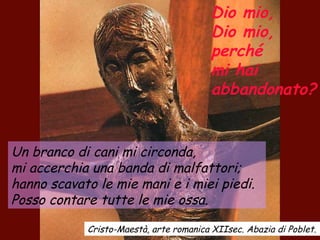 Dio mio,
Dio mio,
perché
mi hai
abbandonato?
Un branco di cani mi circonda,
mi accerchia una banda di malfattori;
hanno scavato le mie mani e i miei piedi.
Posso contare tutte le mie ossa.
Cristo-Maestà, arte romanica XIIsec. Abazia di Poblet.
 