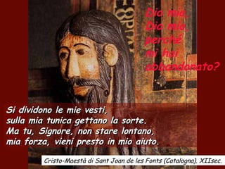 Dio mio,
Dio mio,
perché
mi hai
abbandonato?
Si dividono le mie vesti,Si dividono le mie vesti,
sulla mia tunica gettano la sorte.sulla mia tunica gettano la sorte.
Ma tu, Signore, non stare lontano,Ma tu, Signore, non stare lontano,
mia forza, vieni presto in mio aiuto.mia forza, vieni presto in mio aiuto.
Cristo-Maestà di Sant Joan de les Fonts (Catalogna). XIIsec.
 