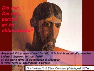 Dio mio,
Dio mio,
perché
mi hai
abbandonato?
Annuncerò il tuo nome ai miei fratelli, ti loderò in mezzo all’assemblea.
Lodate il Signore, voi suoi fedeli,
gli dia gloria tutta la discendenza di Giacobbe,
lo tema tutta la discendenza d’Israele.
Cristo-Maestà di Ellen. Cerdanya (Catalogna). XIIsec.
 