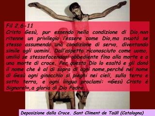 Fil 2,6-11
Cristo Gesù, pur essendo nella condizione di Dio,non
ritenne un privilegio l’essere come Dio,ma svuotò se
stesso assumendo una condizione di servo, diventando
simile agli uomini. Dall’aspetto riconosciuto come uomo,
umiliò se stessofacendosi obbediente fino alla morte e a
una morte di croce. Per questo Dio lo esaltò e gli donò
il nome che è al di sopra di ogni nome,perché nel nome
di Gesù ogni ginocchio si pieghi nei cieli, sulla terra e
sotto terra, e ogni lingua proclami: «Gesù Cristo è
Signore!»,a gloria di Dio Padre.
Deposizione dalla Croce. Sant Climent de Taüll (Catalogna)
 