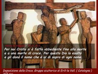Canto al Vangelo Fil 2, 8-9
Per noi Cristo si è fatto obbediente fino alla morte
e a una morte di croce. Per questo Dio lo esaltò
e gli donò il nome che è al di sopra di ogni nome.
Deposizione dalla Croce. Gruppo scultorico di Erill-la Vall. ( Catalogna )
 