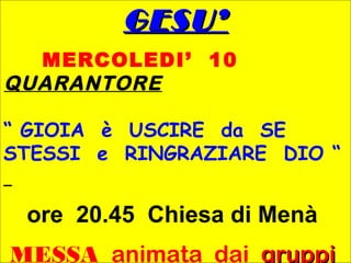 GESU’GESU’
MERCOLEDI’ 10
QUARANTORE
“ GIOIA è USCIRE da SE
STESSI e RINGRAZIARE DIO “
ore 20.45 Chiesa di Menà
MESSA animata dai gruppi
 