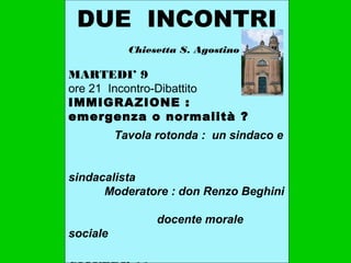 DUE INCONTRI
Chiesetta S. Agostino
MARTEDI’ 9
ore 21 Incontro-Dibattito
IMMIGRAZIONE :
emergenza o normalità ?
Tavola rotonda : un sindaco e
sindacalista
Moderatore : don Renzo Beghini
docente morale
sociale
 