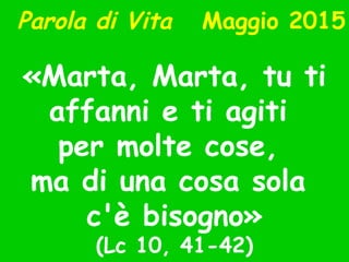 Parola di Vita Maggio 2015
«Marta, Marta, tu ti
affanni e ti agiti
per molte cose,
ma di una cosa sola
c'è bisogno»
(Lc 10, 41-42)
 