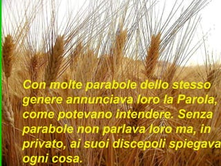 Con molte parabole dello stesso
genere annunciava loro la Parola,
come potevano intendere. Senza
parabole non parlava loro ma, in
privato, ai suoi discepoli spiegava
ogni cosa.
 