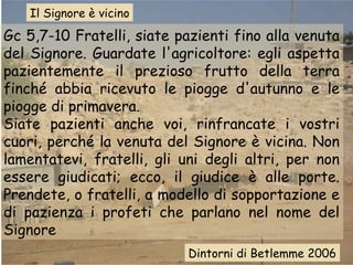 Il Signore è vicino

Gc 5,7-10 Fratelli, siate pazienti fino alla venuta
del Signore. Guardate l'agricoltore: egli aspetta
pazientemente il prezioso frutto della terra
finché abbia ricevuto le piogge d'autunno e le
piogge di primavera.
Siate pazienti anche voi, rinfrancate i vostri
cuori, perché la venuta del Signore è vicina. Non
lamentatevi, fratelli, gli uni degli altri, per non
essere giudicati; ecco, il giudice è alle porte.
Prendete, o fratelli, a modello di sopportazione e
di pazienza i profeti che parlano nel nome del
Signore
Dintorni di Betlemme 2006

 