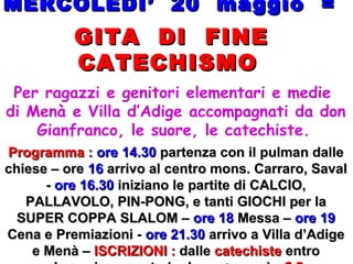 MERCOLEDI’ 20 maggio =MERCOLEDI’ 20 maggio =
GITA DI FINEGITA DI FINE
CATECHISMOCATECHISMO
Per ragazzi e genitori elementari e medie
di Menà e Villa d’Adige accompagnati da don
Gianfranco, le suore, le catechiste.
Programma :Programma : ore 14.30ore 14.30 partenza con il pulman dallepartenza con il pulman dalle
chiese – orechiese – ore 1616 arrivo al centro mons. Carraro, Savalarrivo al centro mons. Carraro, Saval
-- ore 16.30ore 16.30 iniziano le partite di CALCIO,iniziano le partite di CALCIO,
PALLAVOLO, PIN-PONG, e tanti GIOCHI per laPALLAVOLO, PIN-PONG, e tanti GIOCHI per la
SUPER COPPA SLALOM –SUPER COPPA SLALOM – ore 18ore 18 Messa –Messa – ore 19ore 19
Cena e Premiazioni -Cena e Premiazioni - ore 21.30ore 21.30 arrivo a Villa d’Adigearrivo a Villa d’Adige
e Menà –e Menà – ISCRIZIONI :ISCRIZIONI : dalledalle catechistecatechiste entroentro
 