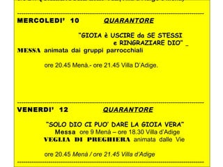 ore 21: QUARANTORE nelle VIE(Villa d’Adige e Menà)
------------------------------------------------------------------------------------------
MERCOLEDI’ 10 QUARANTORE
“GIOIA è USCIRE da SE STESSI
e RINGRAZIARE DIO“
MESSA animata dai gruppi parrocchiali
ore 20.45 Menà.- ore 21.45 Villa D’Adige.
------------------------------------------------------------------------------------------
VENERDI’ 12 QUARANTORE
“SOLO DIO CI PUO’ DARE LA GIOIA VERA”
Messa ore 9 Menà – ore 18.30 Villa d’Adige
VEGLIA DI PREGHIERA animata dalle Vie
ore 20.45 Menà / ore 21.45 Villa d’Adige
------------------------------------------------------------------------------------------
 