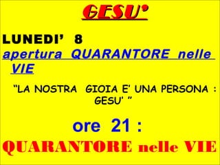 GESU’GESU’
LUNEDI’ 8
apertura QUARANTORE nelle
VIE
“LA NOSTRA GIOIA E’ UNA PERSONA :
GESU’ ”
ore 21 :
QUARANTORE nelle VIE
 